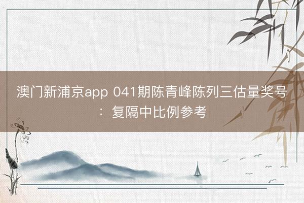 澳门新浦京app 041期陈青峰陈列三估量奖号：复隔中比例参考