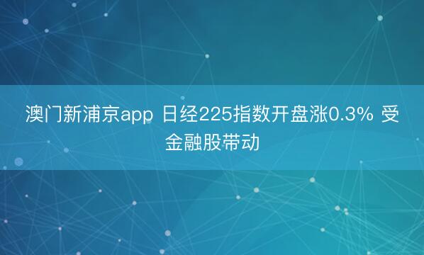 澳门新浦京app 日经225指数开盘涨0.3% 受金融股带动