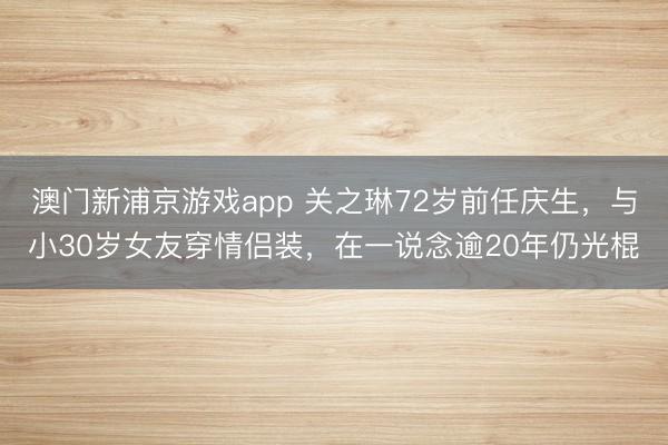 澳门新浦京游戏app 关之琳72岁前任庆生，与小30岁女友穿情侣装，在一说念逾20年仍光棍