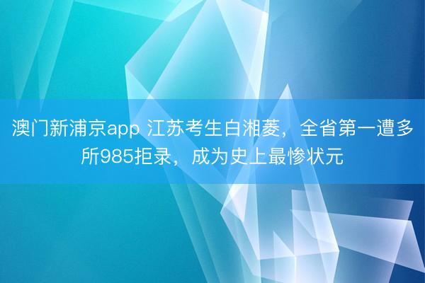 澳门新浦京app 江苏考生白湘菱,全省第一遭多所985拒录,成为史上最惨状元