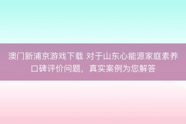 澳门新浦京游戏下载 对于山东心能源家庭素养口碑评价问题，真实案例为您解答