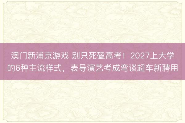 澳门新浦京游戏 别只死磕高考！2027上大学的6种主流样式，表导演艺考成弯谈超车新聘用