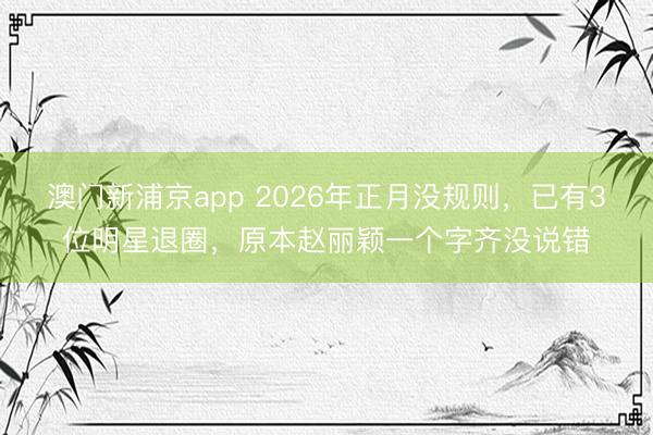 澳门新浦京app 2026年正月没规则,已有3位明星退圈,原本赵丽颖一个字齐没说错