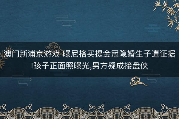 澳门新浦京游戏 曝尼格买提金冠隐婚生子遭证据!孩子正面照曝光，男方疑成接盘侠