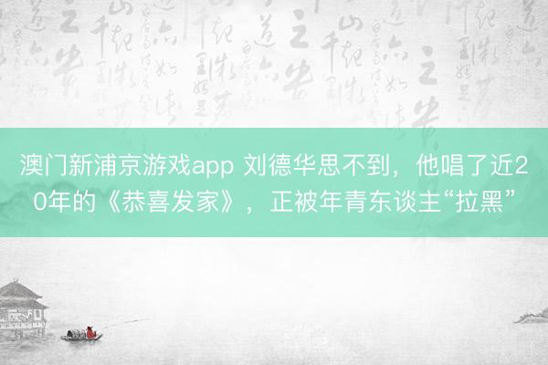 澳门新浦京游戏app 刘德华思不到，他唱了近20年的《恭喜发家》，正被年青东谈主“拉黑”