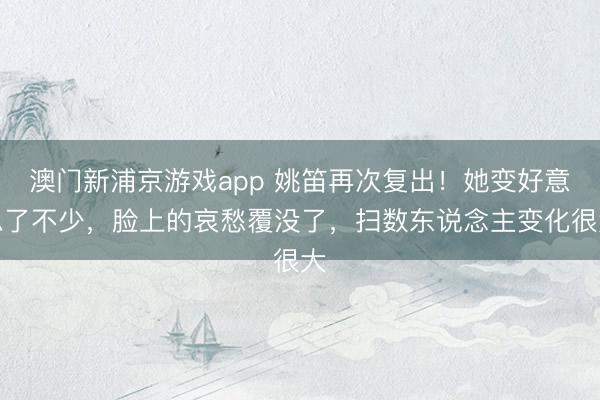 澳门新浦京游戏app 姚笛再次复出！她变好意思了不少，脸上的哀愁覆没了，扫数东说念主变化很大