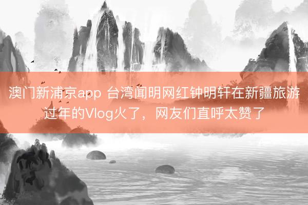 澳门新浦京app 台湾闻明网红钟明轩在新疆旅游过年的Vlog火了，网友们直呼太赞了