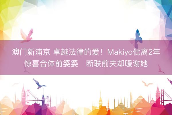 澳门新浦京 卓越法律的爱！Makiyo仳离2年惊喜合体前婆婆　断联前夫却暖谢她
