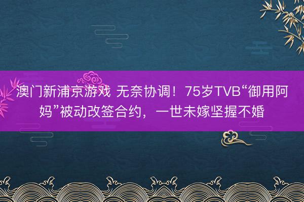 澳门新浦京游戏 无奈协调！75岁TVB“御用阿妈”被动改签合约，一世未嫁坚握不婚
