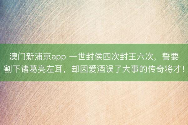 澳门新浦京app 一世封侯四次封王六次，誓要割下诸葛亮左耳，却因爱酒误了大事的传奇将才！