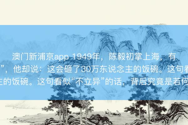 澳门新浦京app 1949年，陈毅初掌上海，有东说念主提议“立即禁娼”，他却说：这会砸了30万东说念主的饭碗。这句看似“不立异”的话，背后究竟是若何一盘大棋？