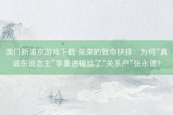 澳门新浦京游戏下载 柴荣的致命抉择：为何“真诚东说念主”李重进输给了“关系户”张永德？