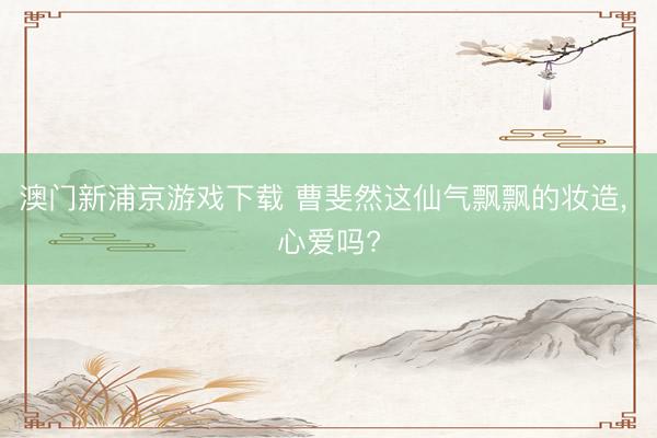 澳门新浦京游戏下载 曹斐然这仙气飘飘的妆造， 心爱吗?