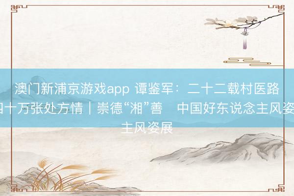 澳门新浦京游戏app 谭鉴军：二十二载村医路 四十万张处方情｜崇德“湘”善・中国好东说念主风姿展