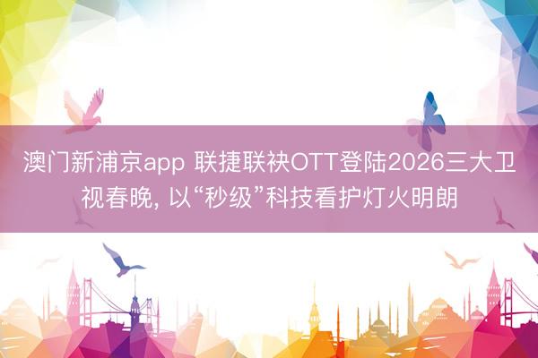 澳门新浦京app 联捷联袂OTT登陆2026三大卫视春晚， 以“秒级”科技看护灯火明朗