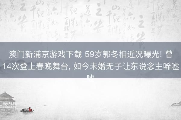 澳门新浦京游戏下载 59岁郭冬相近况曝光! 曾14次登上春晚舞台， 如今未婚无子让东说念主唏嘘