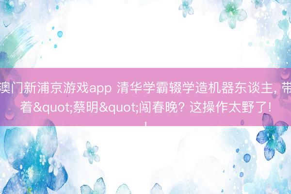 澳门新浦京游戏app 清华学霸辍学造机器东谈主， 带着"蔡明"闯春晚? 这操作太野了!