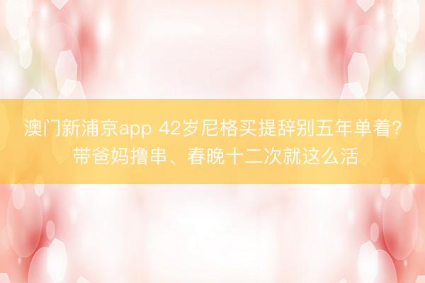澳门新浦京app 42岁尼格买提辞别五年单着? 带爸妈撸串、春晚十二次就这么活