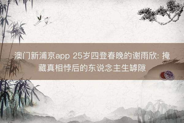 澳门新浦京app 25岁四登春晚的谢雨欣: 掩藏真相悖后的东说念主生罅隙