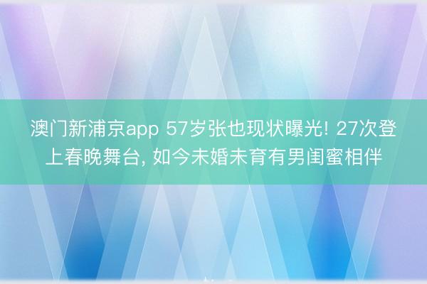 澳门新浦京app 57岁张也现状曝光! 27次登上春晚舞台， 如今未婚未育有男闺蜜相伴