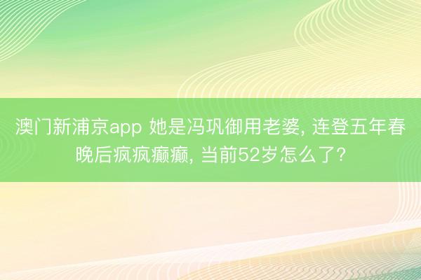 澳门新浦京app 她是冯巩御用老婆， 连登五年春晚后疯疯癫癫， 当前52岁怎么了?