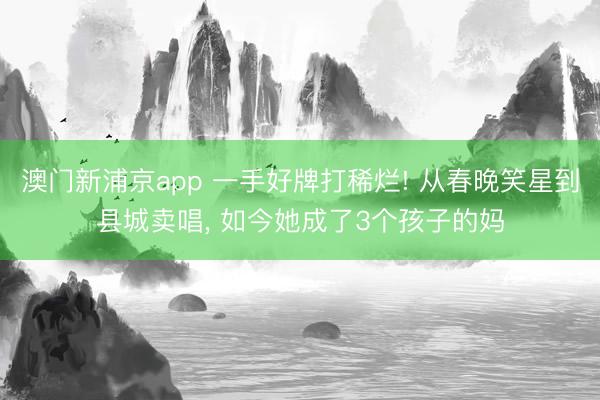 澳门新浦京app 一手好牌打稀烂! 从春晚笑星到县城卖唱， 如今她成了3个孩子的妈