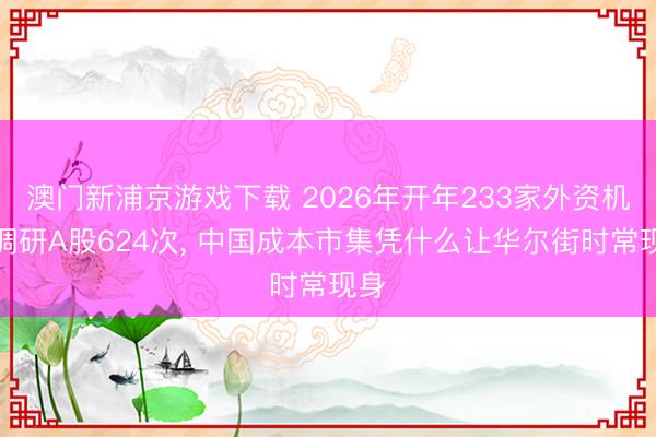 澳门新浦京游戏下载 2026年开年233家外资机构调研A股624次, 中国成本市集凭什么让华尔街时常现身