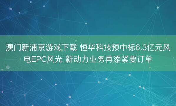 澳门新浦京游戏下载 恒华科技预中标6.3亿元风电EPC风光 新动力业务再添紧要订单
