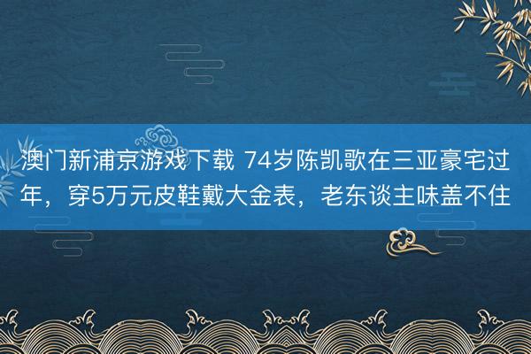 澳门新浦京游戏下载 74岁陈凯歌在三亚豪宅过年，穿5万元皮鞋戴大金表，老东谈主味盖不住
