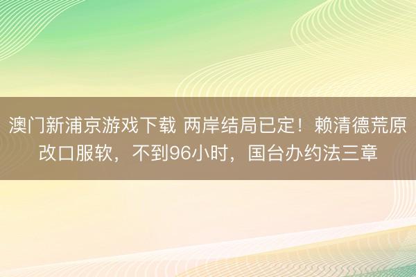 澳门新浦京游戏下载 两岸结局已定！赖清德荒原改口服软，不到96小时，国台办约法三章