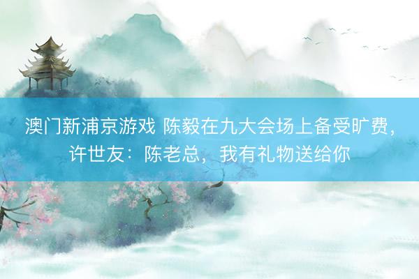 澳门新浦京游戏 陈毅在九大会场上备受旷费，许世友：陈老总，我有礼物送给你