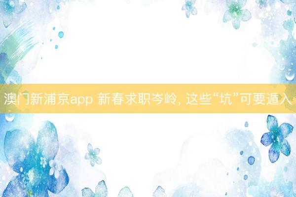 澳门新浦京app 新春求职岑岭， 这些“坑”可要遁入