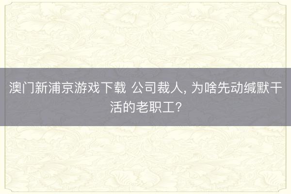 澳门新浦京游戏下载 公司裁人， 为啥先动缄默干活的老职工?