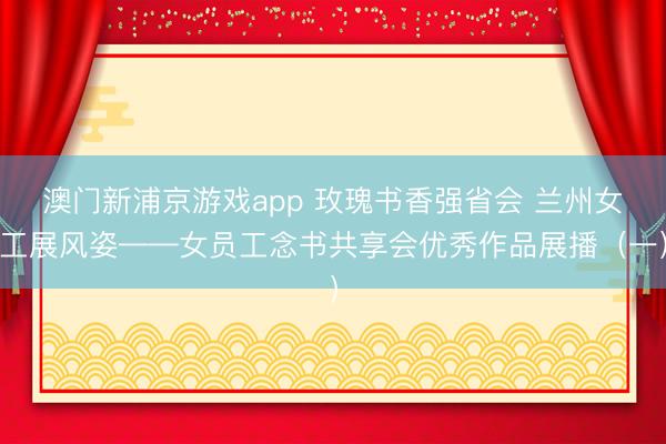 澳门新浦京游戏app 玫瑰书香强省会 兰州女工展风姿——女员工念书共享会优秀作品展播（一）