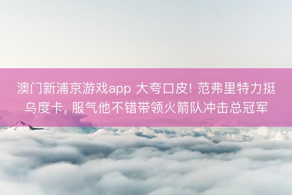 澳门新浦京游戏app 大夸口皮! 范弗里特力挺乌度卡， 服气他不错带领火箭队冲击总冠军