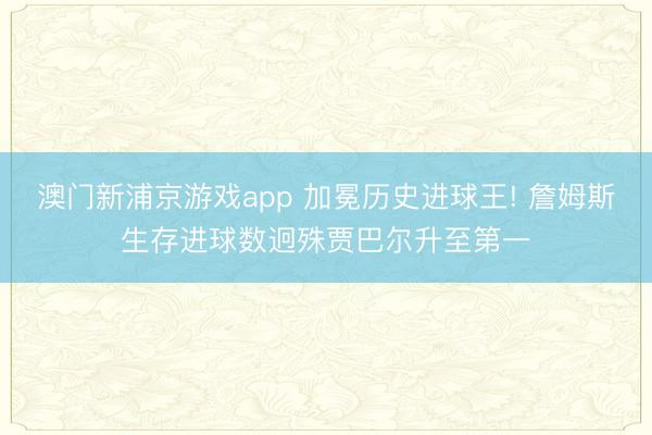 澳门新浦京游戏app 加冕历史进球王! 詹姆斯生存进球数迥殊贾巴尔升至第一
